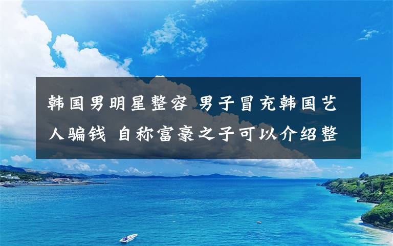 韩国男明星整容 男子冒充韩国艺人骗钱 自称富豪之子可以介绍整形医生