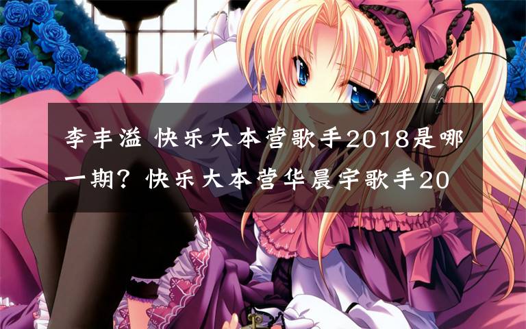 李丰溢 快乐大本营歌手2018是哪一期?快乐大本营华晨宇歌手2018专场播出时间