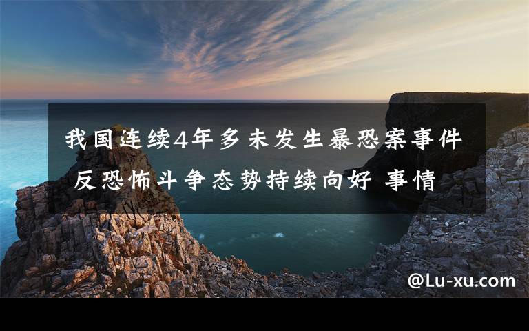 我国连续4年多未发生暴恐案事件 反恐怖斗争态势持续向好 事情的详情始末是怎么样了!