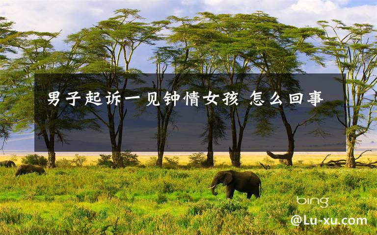 男子起诉一见钟情女孩 怎么回事