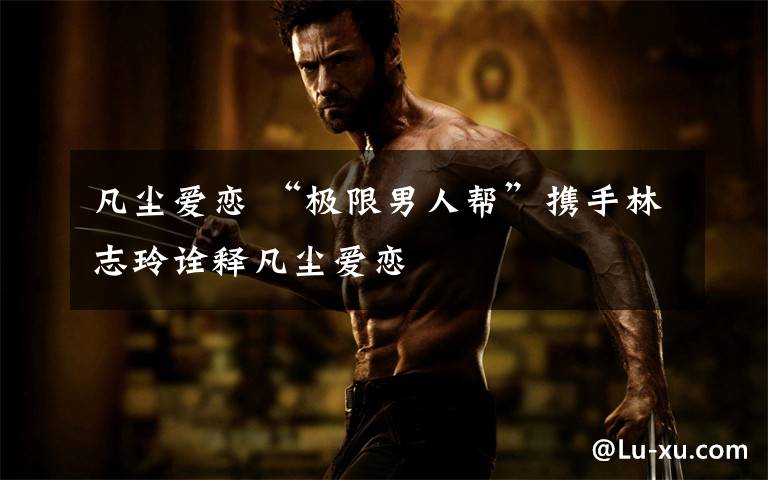 凡尘爱恋 “极限男人帮”携手林志玲诠释凡尘爱恋