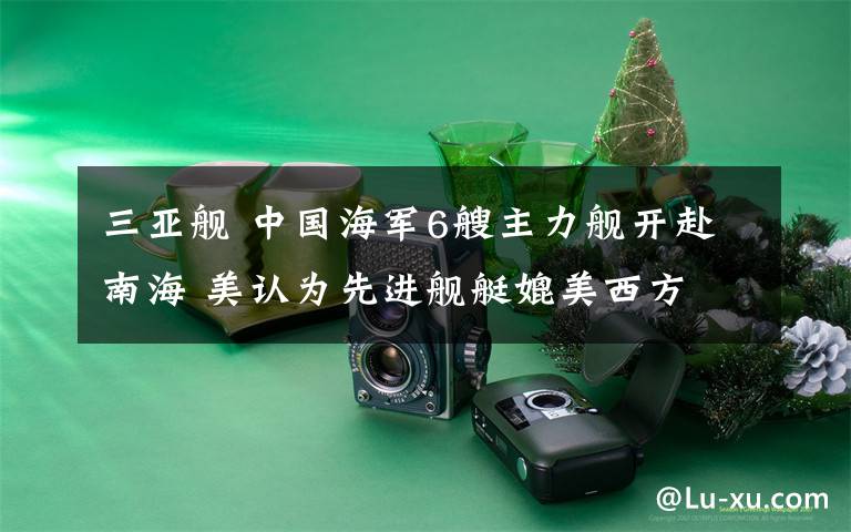 三亚舰 中国海军6艘主力舰开赴南海 美认为先进舰艇媲美西方