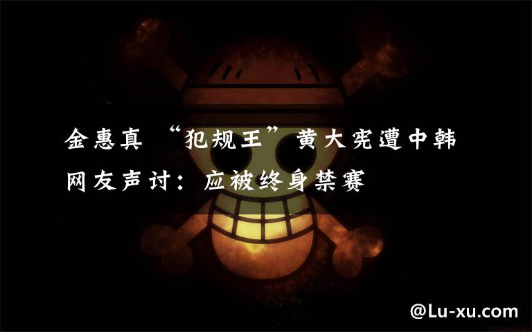 金惠真 “犯规王”黄大宪遭中韩网友声讨：应被终身禁赛