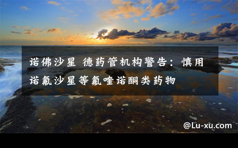 诺佛沙星 德药管机构警告：慎用诺氟沙星等氟喹诺酮类药物