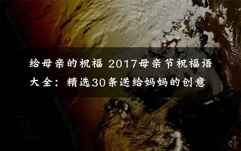 给母亲的祝福 2017母亲节祝福语大全:精选30条送给妈妈的创意感人祝福语