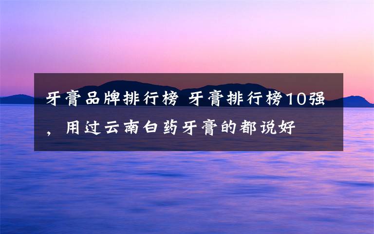 牙膏品牌排行榜 牙膏排行榜10强,用过云南白药牙膏的都说好