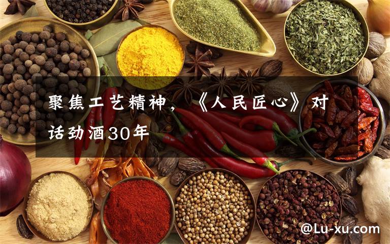 聚焦工艺精神,《人民匠心》对话劲酒30年