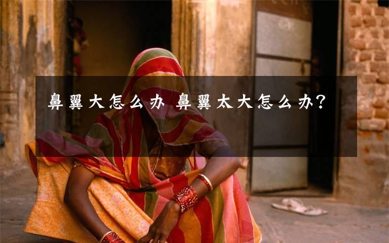 鼻翼大怎么办 鼻翼太大怎么办?