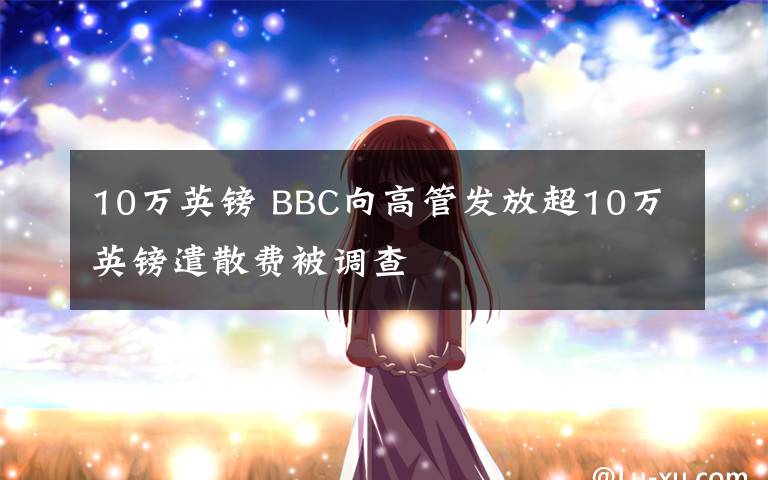 10万英镑 BBC向高管发放超10万英镑遣散费被调查