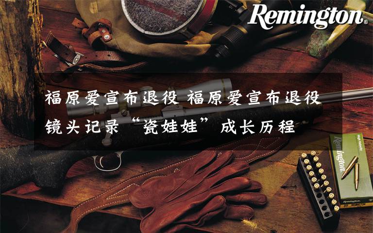 福原爱宣布退役 福原爱宣布退役镜头记录“瓷娃娃”成长历程