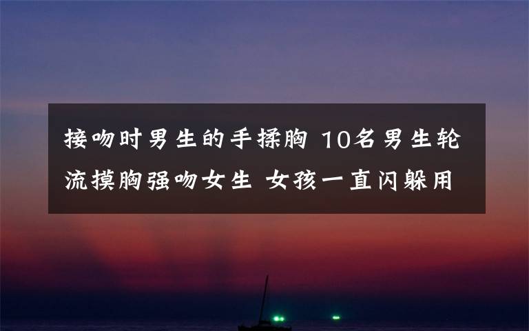 接吻时男生的手揉胸 10名男生轮流摸胸强吻女生 女孩一直闪躲用手捂住面部