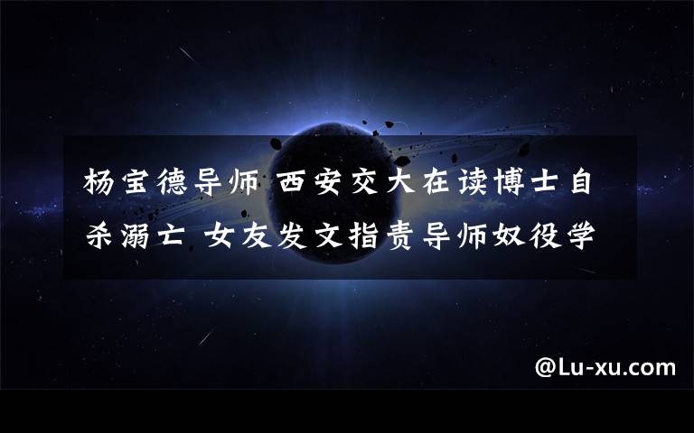 杨宝德导师 西安交大在读博士自杀溺亡 女友发文指责导师奴役学生冷漠无情