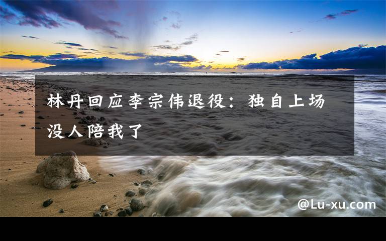 林丹回应李宗伟退役:独自上场没人陪我了