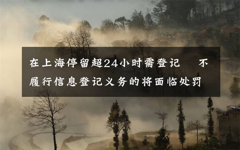 在上海停留超24小时需登记  不履行信息登记义务的将面临处罚 事件详情始末介绍!