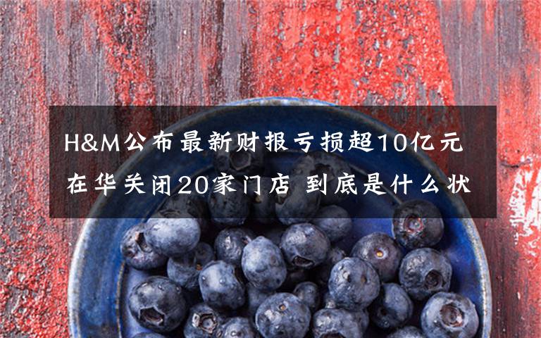 H&M公布最新财报亏损超10亿元 在华关闭20家门店 到底是什么状况?
