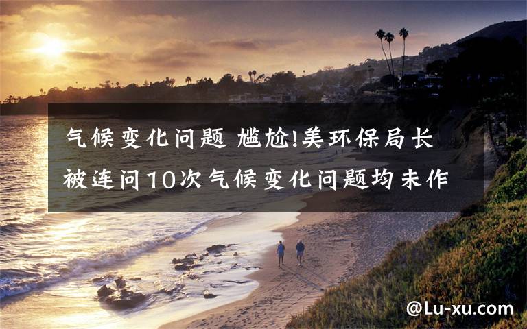 气候变化问题 尴尬!美环保局长被连问10次气候变化问题均未作答
