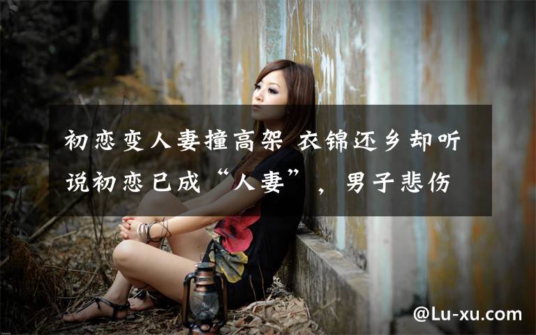 初恋变人妻撞高架 衣锦还乡却听说初恋已成“人妻”,男子悲伤过度驾车撞上高架桥