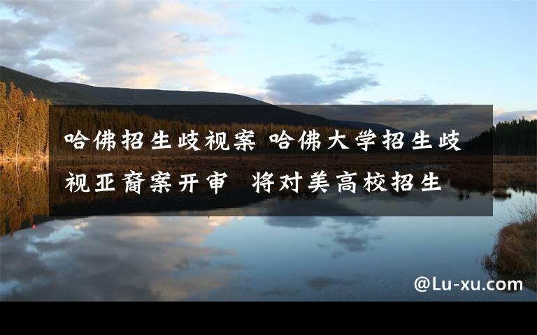 哈佛招生歧视案 哈佛大学招生歧视亚裔案开审 将对美高校招生程序产生深远影响