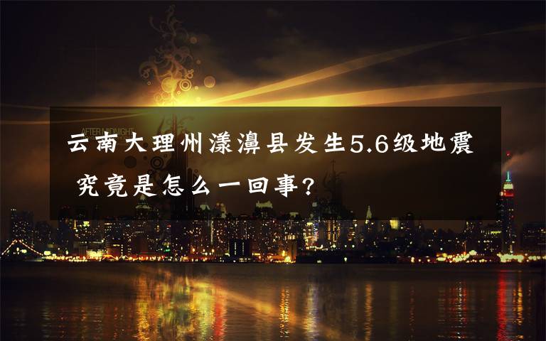 云南大理州漾濞县发生5.6级地震 究竟是怎么一回事?