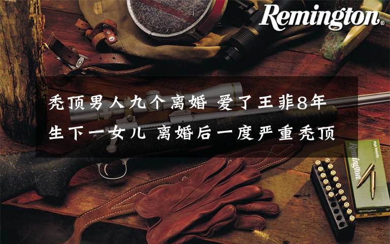 秃顶男人九个离婚 爱了王菲8年生下一女儿 离婚后一度严重秃顶 如今成亿万富豪却依然单身