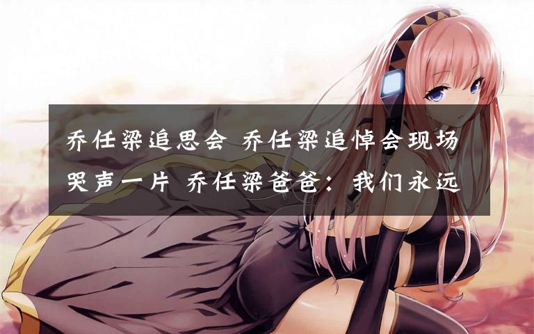 乔任梁追思会 乔任梁追悼会现场哭声一片 乔任梁爸爸:我们永远爱你