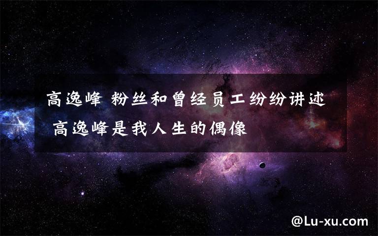 高逸峰 粉丝和曾经员工纷纷讲述 高逸峰是我人生的偶像