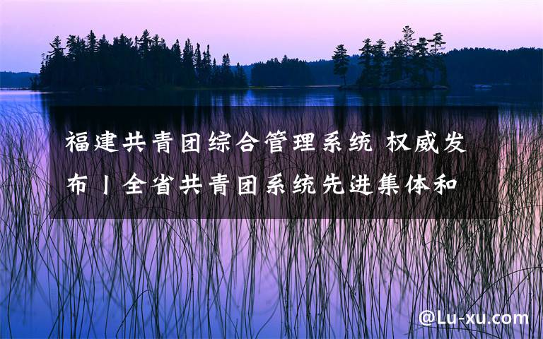 福建共青团综合管理系统 权威发布丨全省共青团系统先进集体和先进工作者公布
