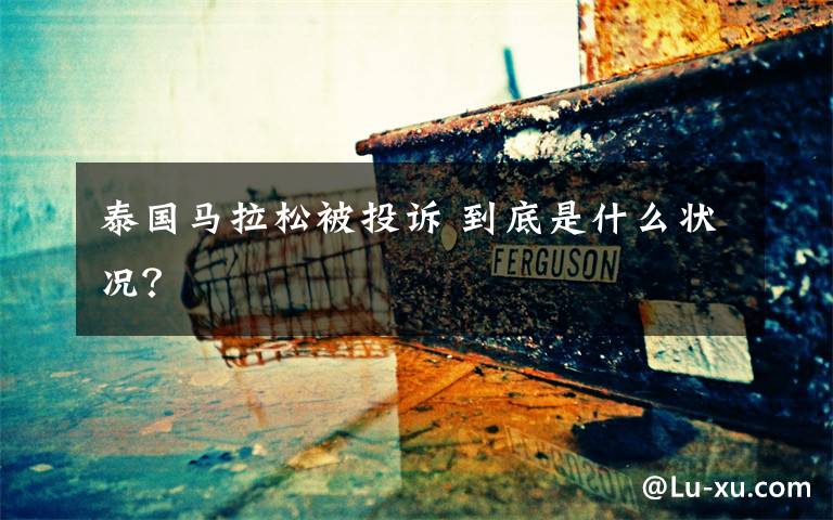 泰国马拉松被投诉 到底是什么状况?