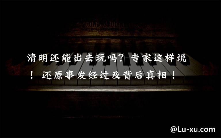 清明还能出去玩吗?专家这样说! 还原事发经过及背后真相!