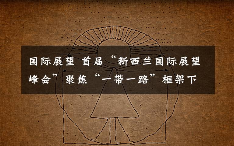国际展望 首届“新西兰国际展望峰会”聚焦“一带一路”框架下新型国际合作