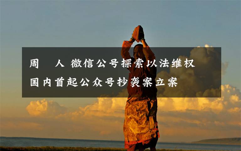 周劼人 微信公号探索以法维权 国内首起公众号抄袭案立案