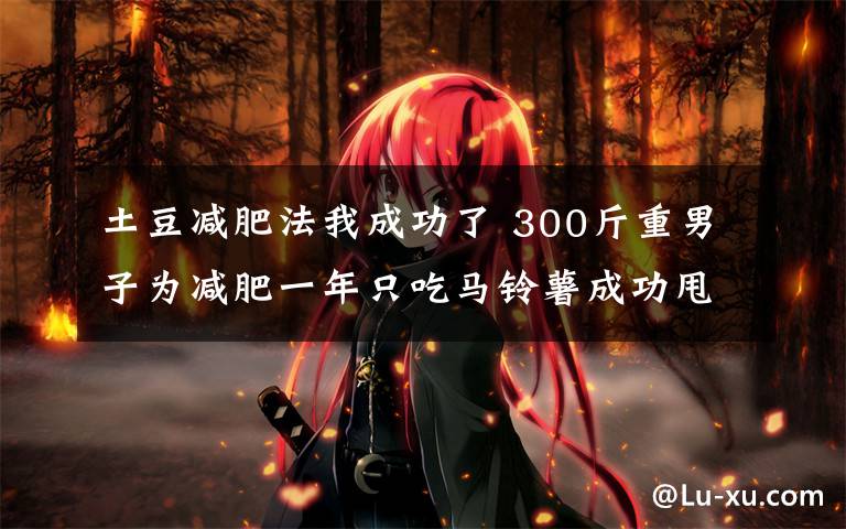 土豆减肥法我成功了 300斤重男子为减肥一年只吃马铃薯成功甩掉50公斤