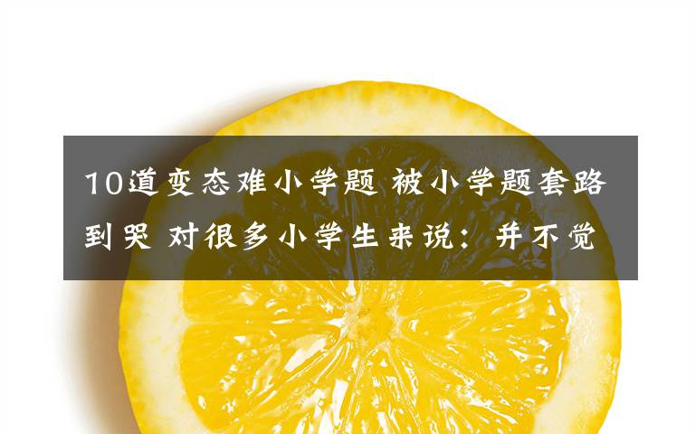 10道变态难小学题 被小学题套路到哭 对很多小学生来说:并不觉得很难 他们会做