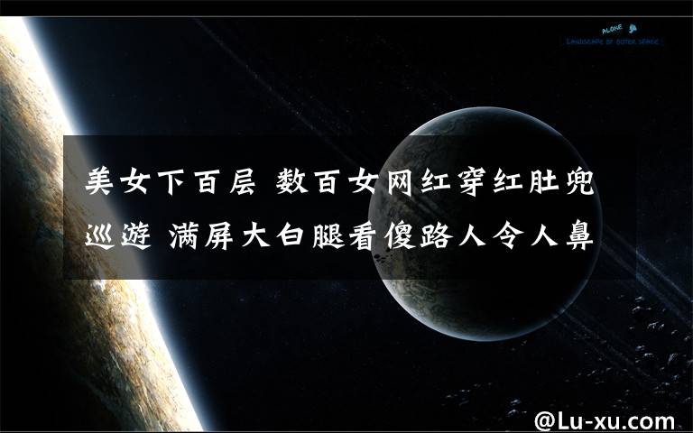 美女下百层 数百女网红穿红肚兜巡游 满屏大白腿看傻路人令人鼻血喷张