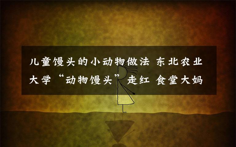 儿童馒头的小动物做法 东北农业大学“动物馒头”走红 食堂大妈手艺逆天