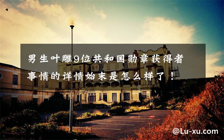 男生叶雕9位共和国勋章获得者 事情的详情始末是怎么样了!