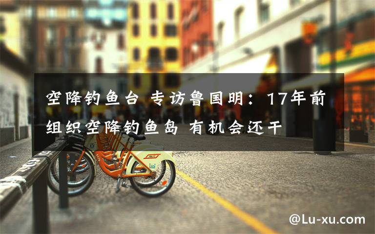 空降钓鱼台 专访鲁国明：17年前组织空降钓鱼岛 有机会还干