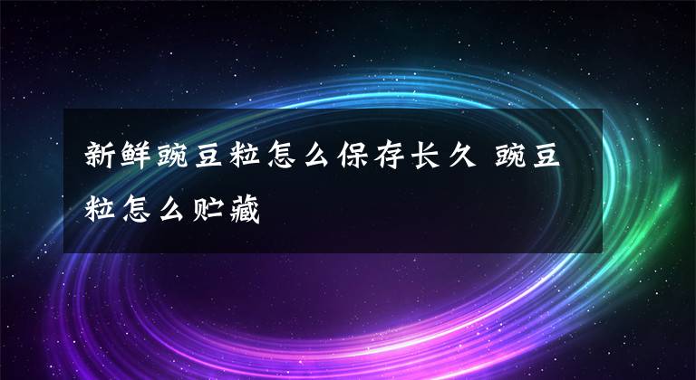 新鲜豌豆粒怎么保存长久 豌豆粒怎么贮藏