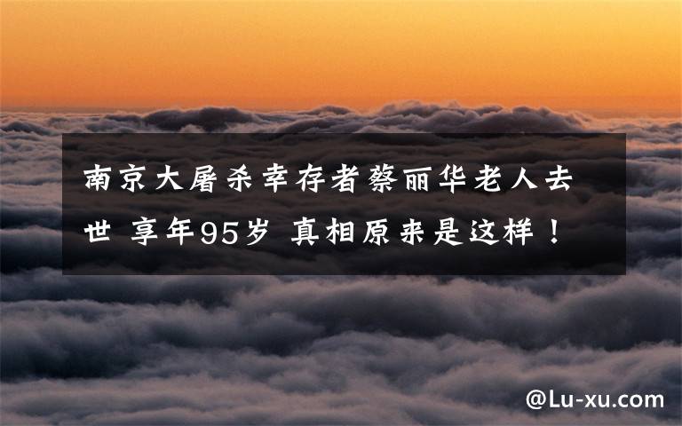 南京大屠杀幸存者蔡丽华老人去世 享年95岁 真相原来是这样!
