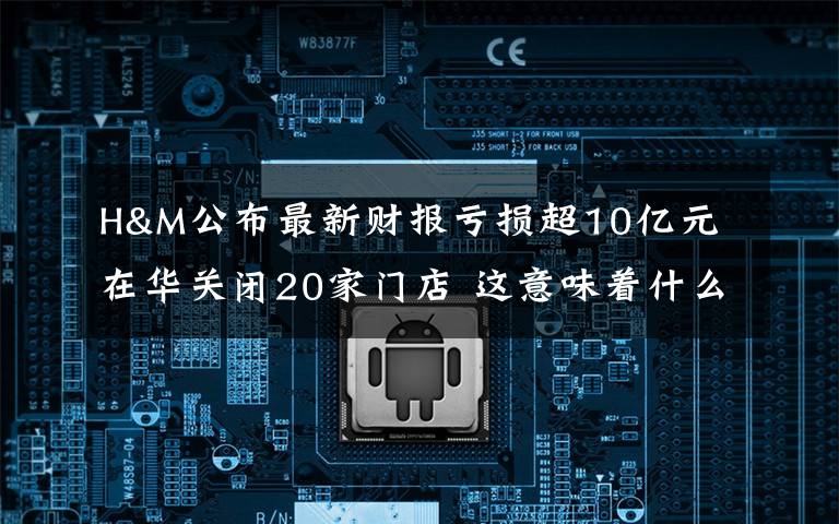 H&M公布最新财报亏损超10亿元 在华关闭20家门店 这意味着什么?