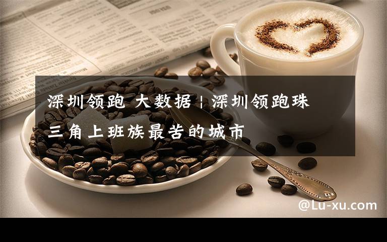 深圳领跑 大数据 | 深圳领跑珠三角上班族最苦的城市