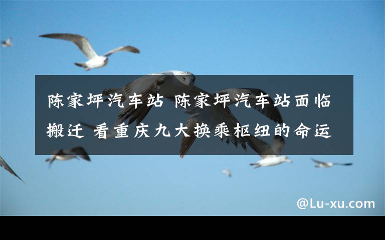 陈家坪汽车站 陈家坪汽车站面临搬迁 看重庆九大换乘枢纽的命运