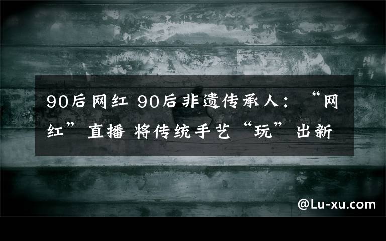 90后网红 90后非遗传承人：“网红”直播 将传统手艺“玩”出新高度