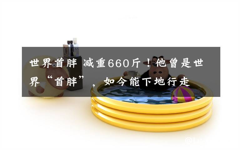 世界首胖 减重660斤！他曾是世界“首胖”，如今能下地行走