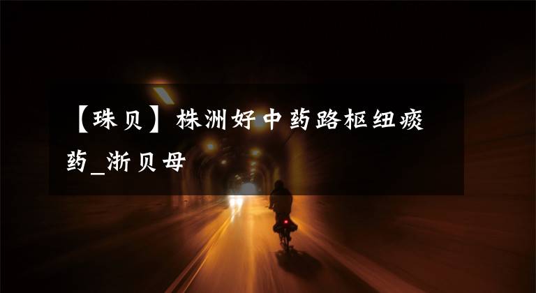 【珠贝】株洲好中药路枢纽痰药_浙贝母