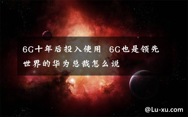 6G十年后投入使用  6G也是领先世界的华为总裁怎么说