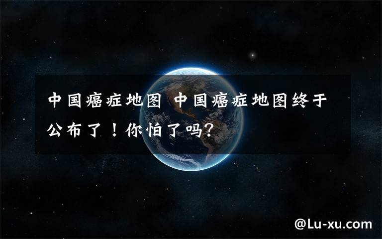 中国癌症地图 中国癌症地图终于公布了!你怕了吗?