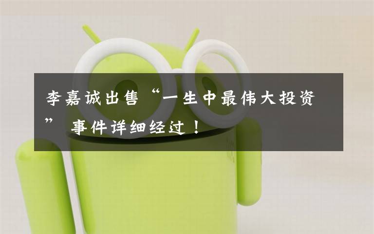 李嘉诚出售“一生中最伟大投资” 事件详细经过!