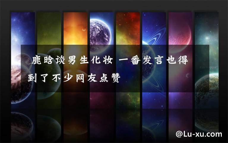 鹿晗谈男生化妆 一番发言也得到了不少网友点赞