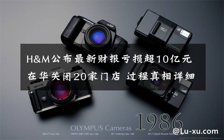 H&M公布最新财报亏损超10亿元 在华关闭20家门店 过程真相详细揭秘!